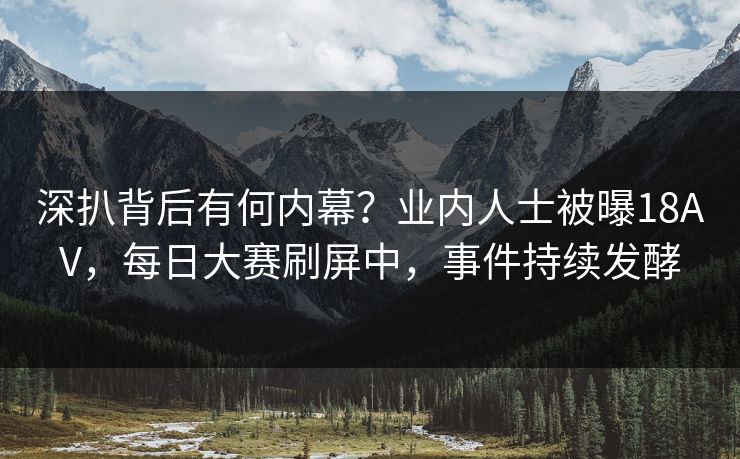 深扒背后有何内幕？业内人士被曝18AV，每日大赛刷屏中，事件持续发酵