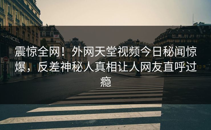 震惊全网！外网天堂视频今日秘闻惊爆，反差神秘人真相让人网友直呼过瘾