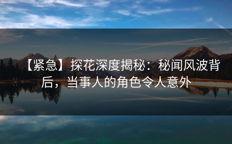 【紧急】探花深度揭秘：秘闻风波背后，当事人的角色令人意外