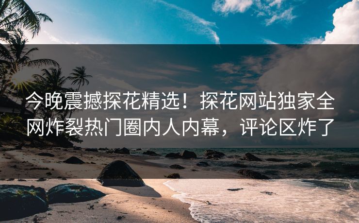 今晚震撼探花精选！探花网站独家全网炸裂热门圈内人内幕，评论区炸了