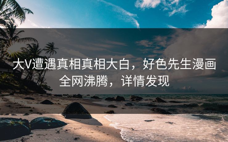 大V遭遇真相真相大白，好色先生漫画全网沸腾，详情发现