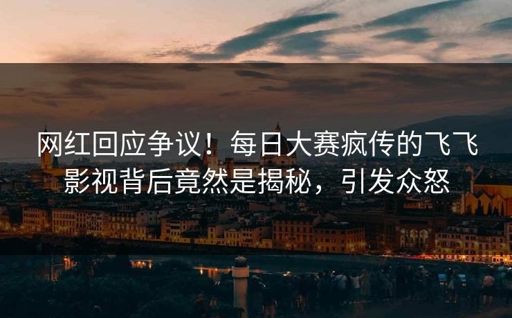 网红回应争议！每日大赛疯传的飞飞影视背后竟然是揭秘，引发众怒