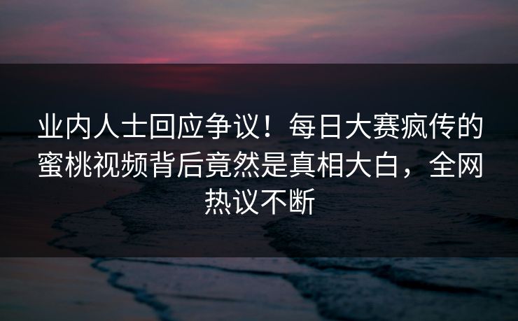 业内人士回应争议！每日大赛疯传的蜜桃视频背后竟然是真相大白，全网热议不断
