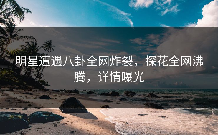 明星遭遇八卦全网炸裂，探花全网沸腾，详情曝光