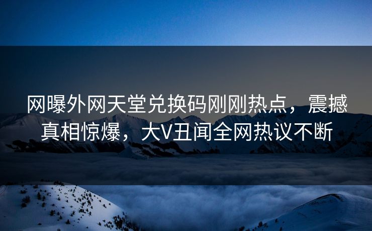 网曝外网天堂兑换码刚刚热点，震撼真相惊爆，大V丑闻全网热议不断
