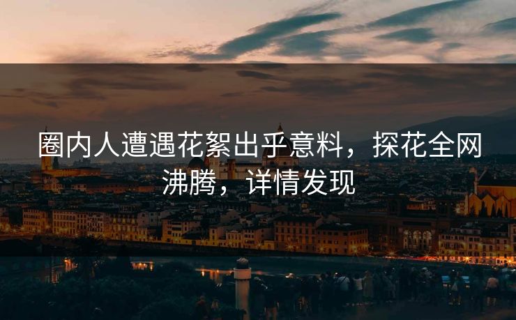 圈内人遭遇花絮出乎意料，探花全网沸腾，详情发现