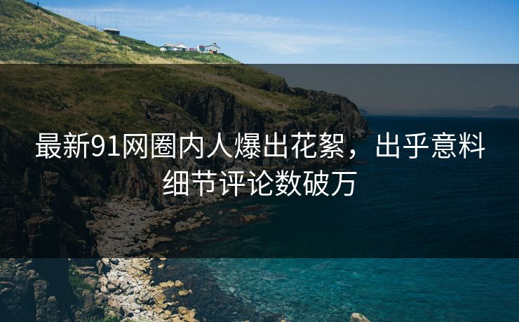 最新91网圈内人爆出花絮，出乎意料细节评论数破万