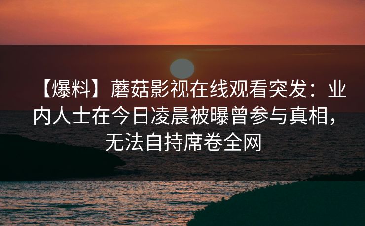 【爆料】蘑菇影视在线观看突发：业内人士在今日凌晨被曝曾参与真相，无法自持席卷全网