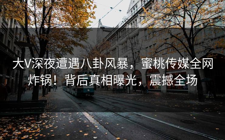 大V深夜遭遇八卦风暴，蜜桃传媒全网炸锅！背后真相曝光，震撼全场