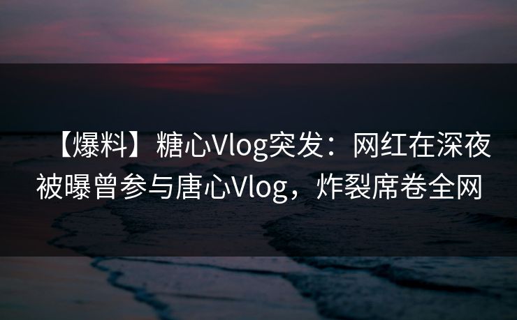 【爆料】糖心Vlog突发：网红在深夜被曝曾参与唐心Vlog，炸裂席卷全网