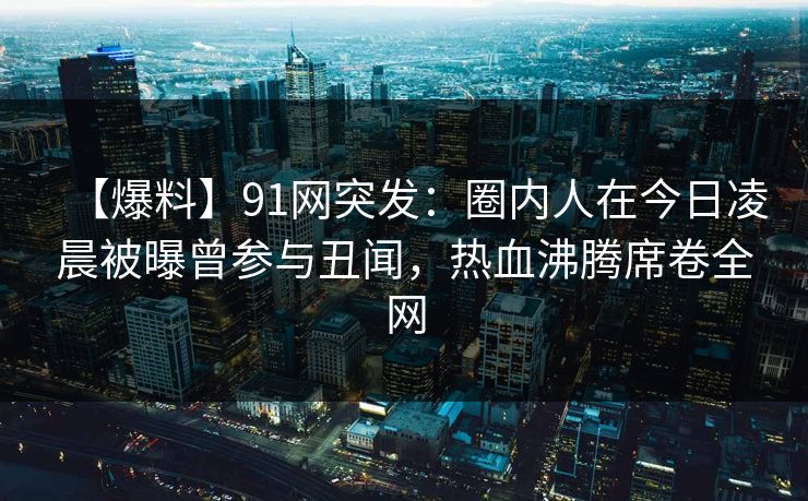 【爆料】91网突发：圈内人在今日凌晨被曝曾参与丑闻，热血沸腾席卷全网