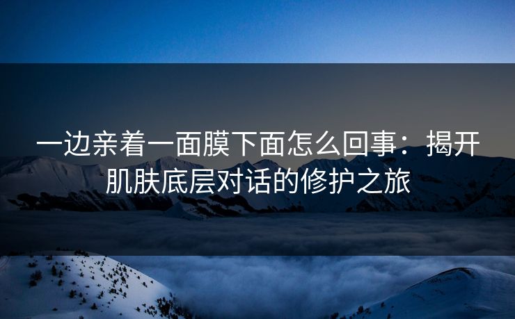 一边亲着一面膜下面怎么回事：揭开肌肤底层对话的修护之旅