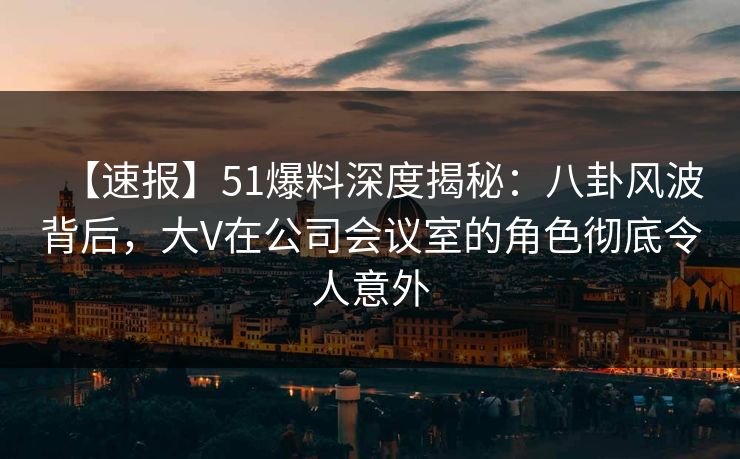 【速报】51爆料深度揭秘：八卦风波背后，大V在公司会议室的角色彻底令人意外