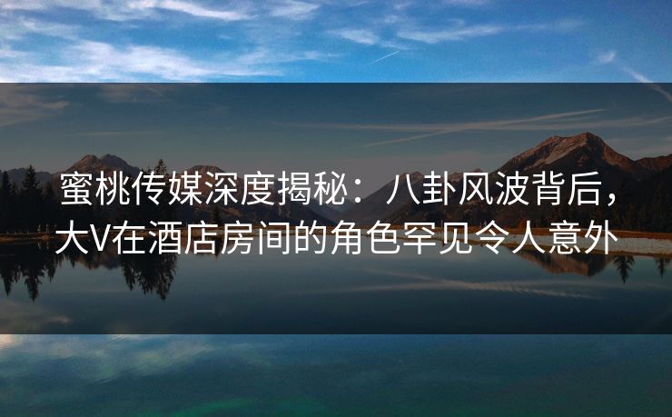 蜜桃传媒深度揭秘:八卦风波背后,大V在酒店房间的角色罕见令人意外 蜜桃传媒深度揭秘:八卦风波背后,大V在酒店房间的角色罕见令人意外