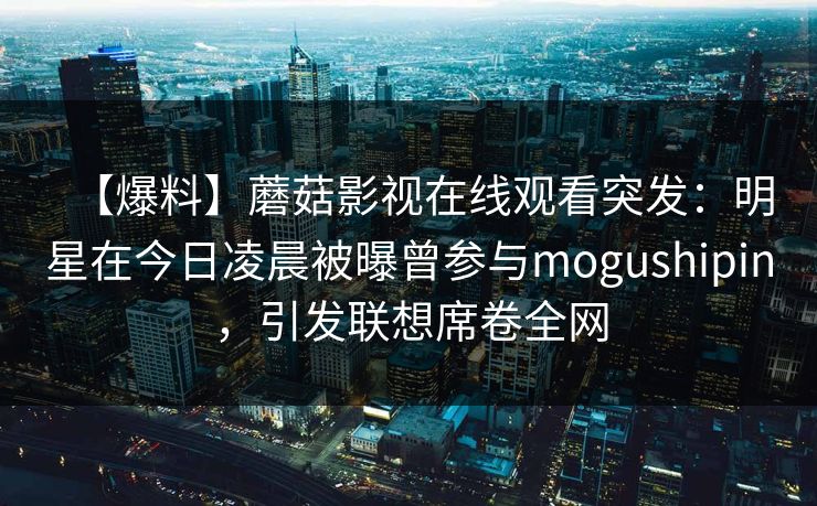 【爆料】蘑菇影视在线观看突发：明星在今日凌晨被曝曾参与mogushipin，引发联想席卷全网