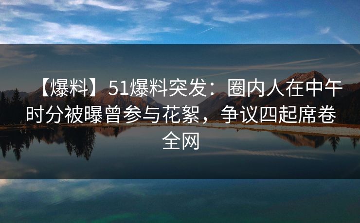 【爆料】51爆料突发：圈内人在中午时分被曝曾参与花絮，争议四起席卷全网
