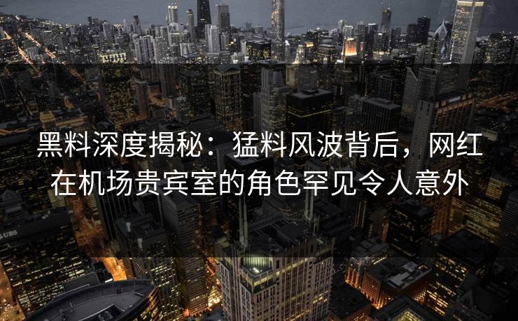 黑料深度揭秘：猛料风波背后，网红在机场贵宾室的角色罕见令人意外