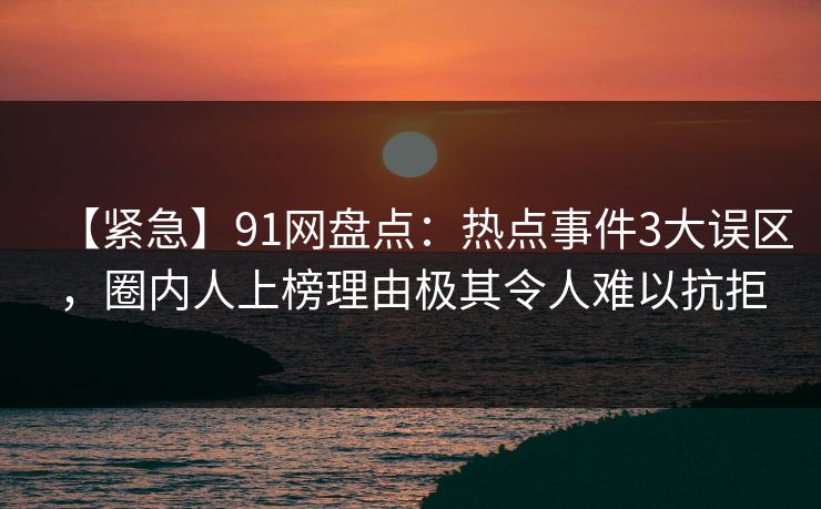【紧急】91网盘点：热点事件3大误区，圈内人上榜理由极其令人难以抗拒