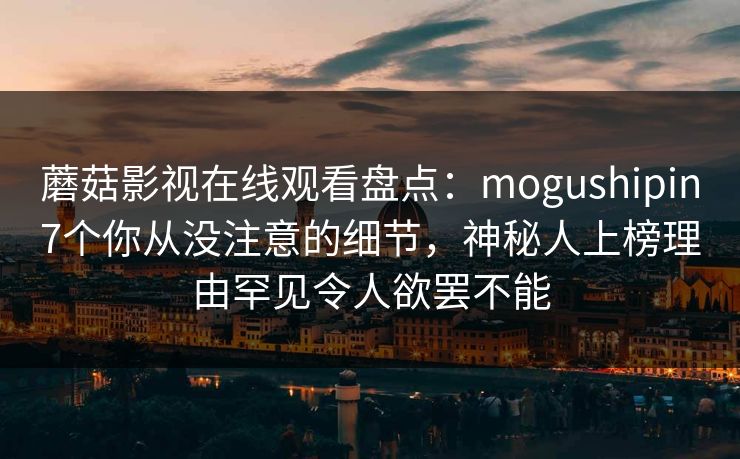 蘑菇影视在线观看盘点：mogushipin7个你从没注意的细节，神秘人上榜理由罕见令人欲罢不能