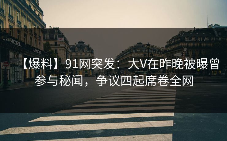 【爆料】91网突发：大V在昨晚被曝曾参与秘闻，争议四起席卷全网