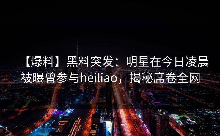 【爆料】黑料突发：明星在今日凌晨被曝曾参与heiliao，揭秘席卷全网