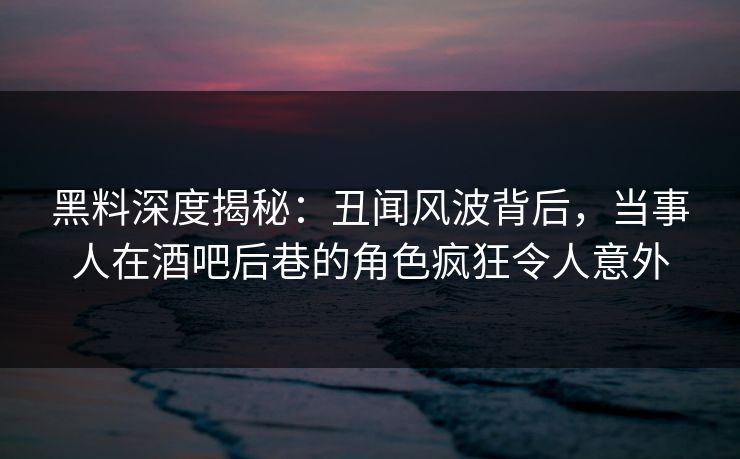 黑料深度揭秘：丑闻风波背后，当事人在酒吧后巷的角色疯狂令人意外