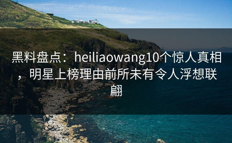 黑料盘点：heiliaowang10个惊人真相，明星上榜理由前所未有令人浮想联翩