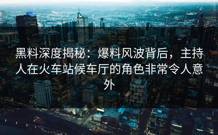 黑料深度揭秘：爆料风波背后，主持人在火车站候车厅的角色非常令人意外