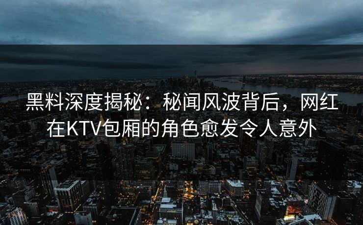 黑料深度揭秘：秘闻风波背后，网红在KTV包厢的角色愈发令人意外