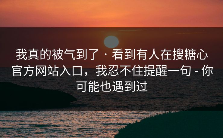 我真的被气到了 · 看到有人在搜糖心官方网站入口，我忍不住提醒一句 - 你可能也遇到过