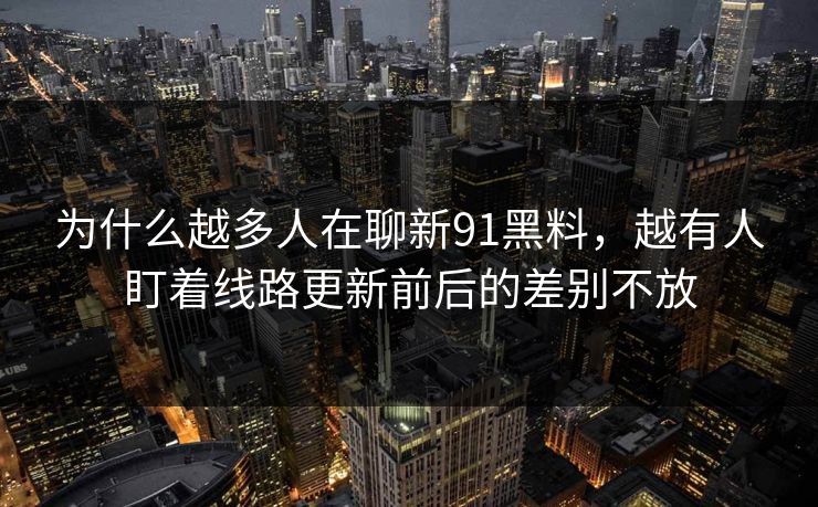 为什么越多人在聊新91黑料,越有人盯着线路更新前后的差别不放 为什么越多人在聊新91黑料,越有人盯着线路更新前后的差别不放