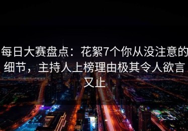 每日大赛盘点：花絮7个你从没注意的细节，主持人上榜理由极其令人欲言又止