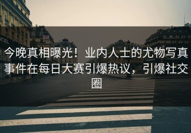 今晚真相曝光！业内人士的尤物写真事件在每日大赛引爆热议，引爆社交圈