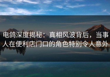 电鸽深度揭秘：真相风波背后，当事人在便利店门口的角色特别令人意外