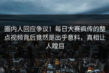 圈内人回应争议！每日大赛疯传的整点视频背后竟然是出乎意料，真相让人瞠目
