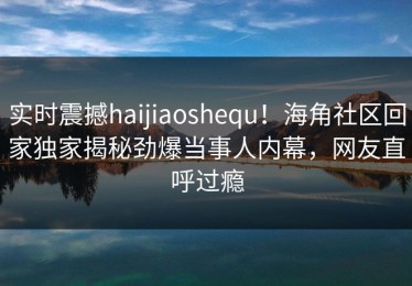 实时震撼haijiaoshequ！海角社区回家独家揭秘劲爆当事人内幕，网友直呼过瘾