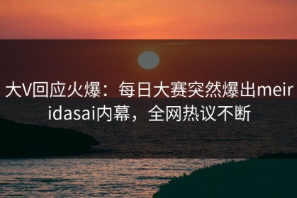 大V回应火爆：每日大赛突然爆出meiridasai内幕，全网热议不断