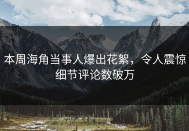 本周海角当事人爆出花絮，令人震惊细节评论数破万