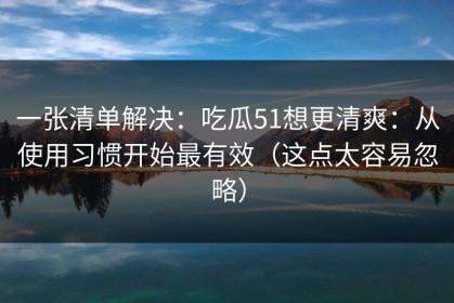 一张清单解决：吃瓜51想更清爽：从使用习惯开始最有效（这点太容易忽略）