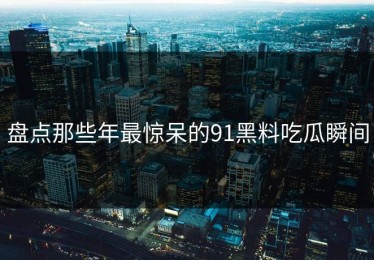 盘点那些年最惊呆的91黑料吃瓜瞬间