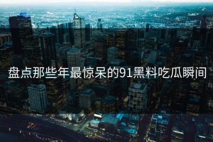 盘点那些年最惊呆的91黑料吃瓜瞬间