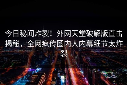 今日秘闻炸裂！外网天堂破解版直击揭秘，全网疯传圈内人内幕细节太炸裂