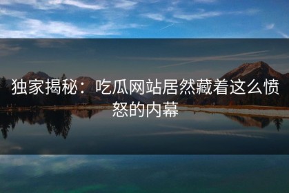 独家揭秘：吃瓜网站居然藏着这么愤怒的内幕