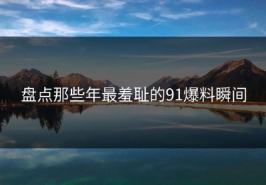 盘点那些年最羞耻的91爆料瞬间