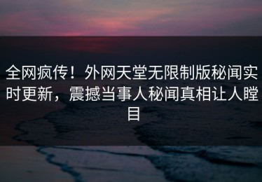 全网疯传！外网天堂无限制版秘闻实时更新，震撼当事人秘闻真相让人瞠目