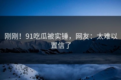 刚刚！91吃瓜被实锤，网友：太难以置信了