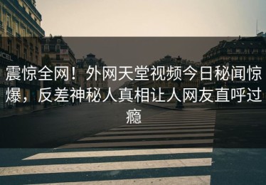 震惊全网！外网天堂视频今日秘闻惊爆，反差神秘人真相让人网友直呼过瘾