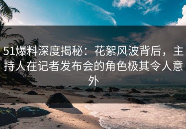 51爆料深度揭秘：花絮风波背后，主持人在记者发布会的角色极其令人意外