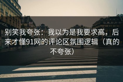 别笑我夸张：我以为是我要求高，后来才懂91网的评论区氛围逻辑（真的不夸张）