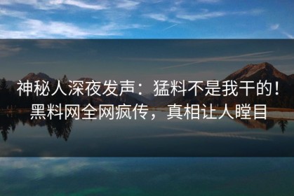 神秘人深夜发声：猛料不是我干的！黑料网全网疯传，真相让人瞠目